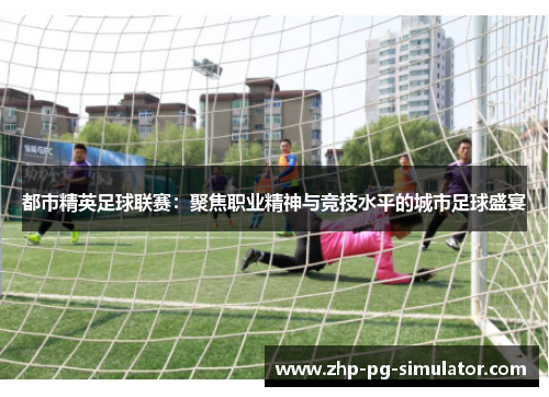 都市精英足球联赛：聚焦职业精神与竞技水平的城市足球盛宴
