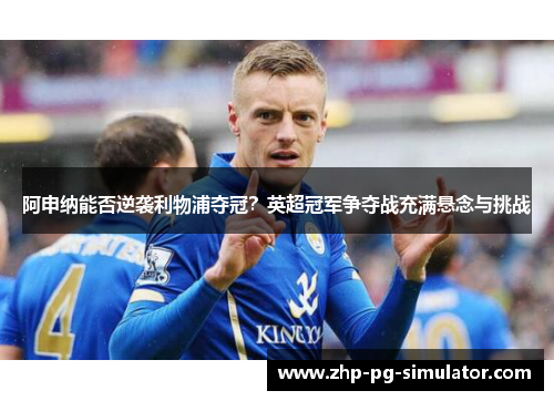 阿申纳能否逆袭利物浦夺冠？英超冠军争夺战充满悬念与挑战