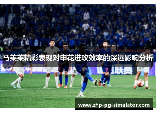 马莱莱精彩表现对申花进攻效率的深远影响分析 马莱莱精彩表现对申花进攻效率的深远影响分析