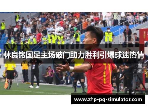 林良铭国足主场破门助力胜利引爆球迷热情 林良铭国足主场破门助力胜利引爆球迷热情