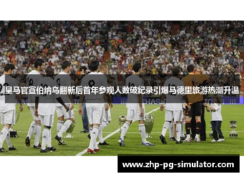 皇马官宣伯纳乌翻新后首年参观人数破纪录引爆马德里旅游热潮升温