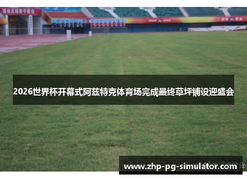 2026世界杯开幕式阿兹特克体育场完成最终草坪铺设迎盛会 2026世界杯开幕式阿兹特克体育场完成最终草坪铺设迎盛会