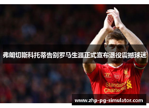弗朗切斯科托蒂告别罗马生涯正式宣布退役震撼球迷