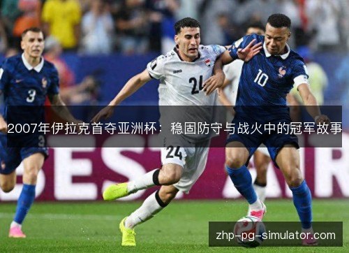 2007年伊拉克首夺亚洲杯:稳固防守与战火中的冠军故事 2007年伊拉克首夺亚洲杯:稳固防守与战火中的冠军故事